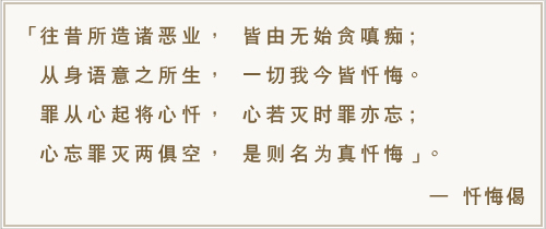 往昔所造诸恶业， 皆由无始贪瞋痴;从身语意之所生， 一切我今皆忏悔 。罪从心起将心忏， 心若灭时罪亦忘;心忘罪灭两俱空， 是则名为真忏悔。-忏悔偈